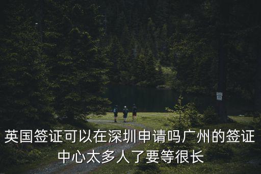 英國(guó)簽證可以在深圳申請(qǐng)嗎廣州的簽證中心太多人了要等很長(zhǎng)