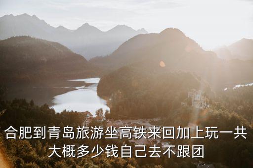 合肥到青島旅游坐高鐵來回加上玩一共大概多少錢自己去不跟團