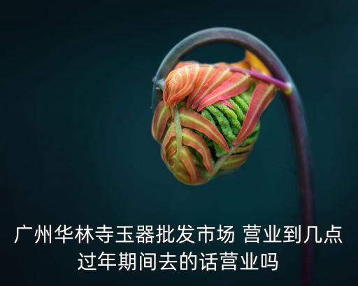 廣州華林寺玉器批發(fā)市場(chǎng) 營(yíng)業(yè)到幾點(diǎn)過(guò)年期間去的話營(yíng)業(yè)嗎