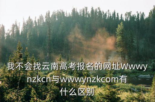 我不會找云南高考報名的網址Wwwynzkcn與wwwynzkcom有什么區別