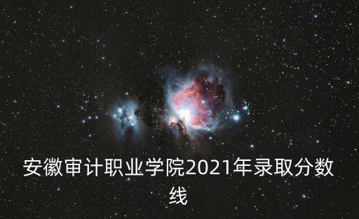 安徽審計(jì)職業(yè)學(xué)院2021年錄取分?jǐn)?shù)線