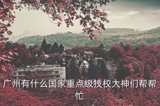 廣州高級技工學校，廣州有什么國家重點級技校大神們幫幫忙