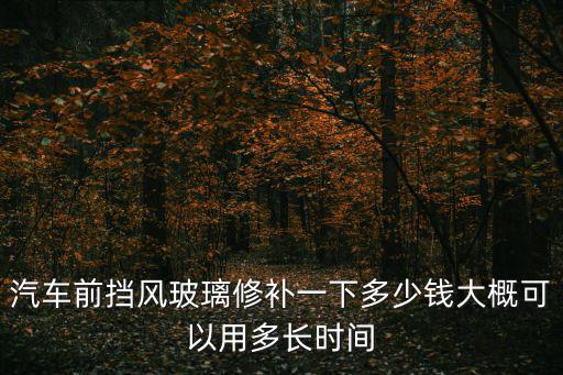 修汽車玻璃，汽車前擋風(fēng)玻璃修補(bǔ)一下多少錢大概可以用多長(zhǎng)時(shí)間