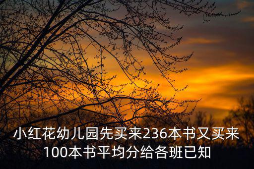 小紅花幼兒園先買來236本書又買來100本書平均分給各班已知