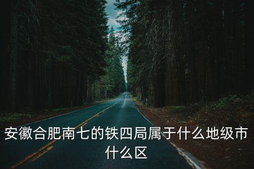 安徽合肥南七的鐵四局屬于什么地級市什么區(qū)