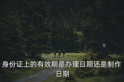 身份證上的有效期是辦理日期還是制作日期