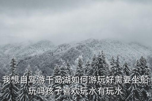 我想自駕游千島湖如何游玩好需要坐船玩嗎孩子喜歡玩水有玩水