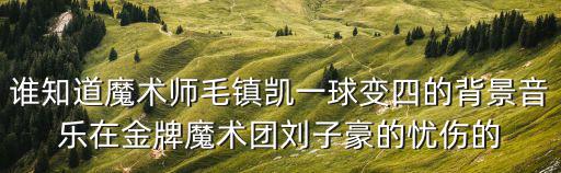 誰知道魔術師毛鎮凱一球變四的背景音樂在金牌魔術團劉子豪的憂傷的