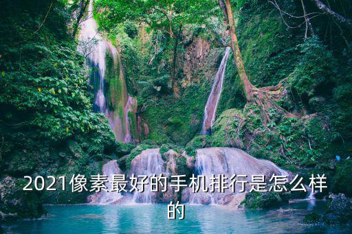 2021像素最好的手機排行是怎么樣的