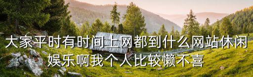 大家平時有時間上網都到什么網站休閑娛樂啊我個人比較懶不喜