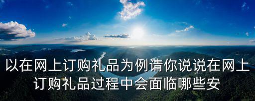 以在網(wǎng)上訂購禮品為例請你說說在網(wǎng)上訂購禮品過程中會面臨哪些安