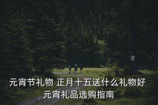 元宵節禮物 正月十五送什么禮物好 元宵禮品選購指南