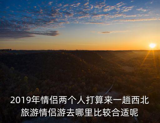 情侶游，2019年情侶兩個人打算來一趟西北旅游情侶游去哪里比較合適呢