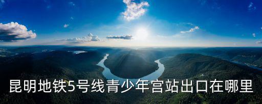 昆明地鐵5號線青少年宮站出口在哪里