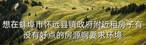 想在蚌埠市懷遠(yuǎn)縣鎮(zhèn)政府附近租房子有沒(méi)有好點(diǎn)的房源啊要求環(huán)境