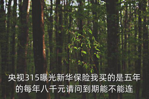央視315曝光，央視315曝光新華保險(xiǎn)我買的是五年的每年八千元請(qǐng)問到期能不能連