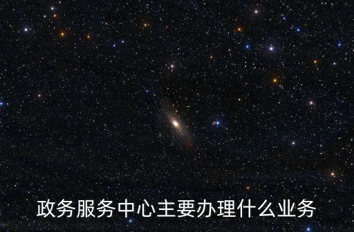 政務服務中心主要辦理什么業務