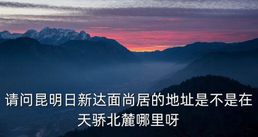 請問昆明日新達面尚居的地址是不是在天驕北麓哪里呀