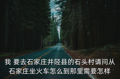 井陘石頭村，我 要去石家莊井陘縣的石頭村請問從石家莊坐火車怎么到那里需要怎樣