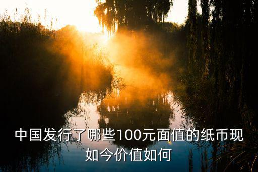 中國發行了哪些100元面值的紙幣現如今價值如何