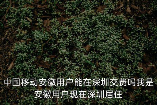中國移動安徽，中國移動安徽用戶能在深圳交費嗎我是安徽用戶現在深圳居住