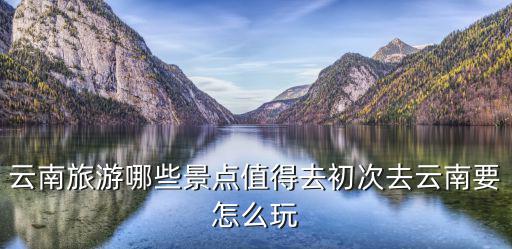 云南旅游哪些景點值得去初次去云南要怎么玩