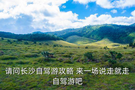 長(zhǎng)沙自駕游攻略，請(qǐng)問(wèn)長(zhǎng)沙自駕游攻略 來(lái)一場(chǎng)說(shuō)走就走自駕游吧