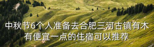 三河古鎮(zhèn)住宿，中秋節(jié)6個人準備去合肥三河古鎮(zhèn)有木有便宜一點的住宿可以推薦