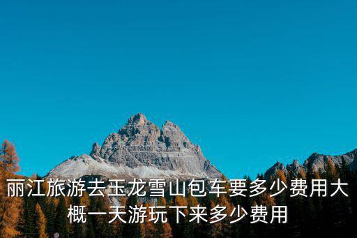 麗江旅游去玉龍雪山包車要多少費用大概一天游玩下來多少費用