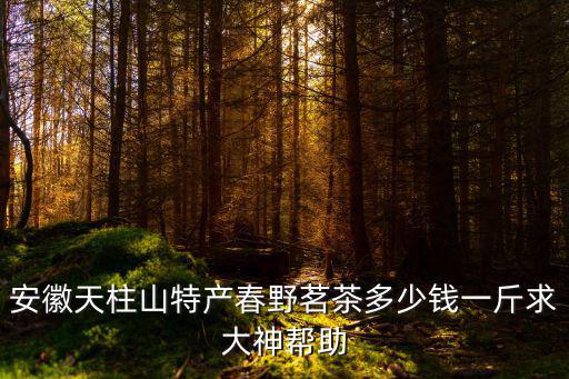 安徽天柱山特產春野茗茶多少錢一斤求大神幫助