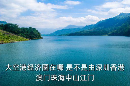 大空港經濟圈在哪 是不是由深圳香港澳門珠海中山江門