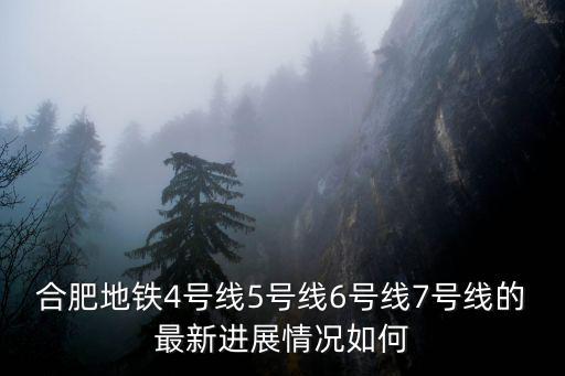 合肥地鐵4號線5號線6號線7號線的最新進展情況如何