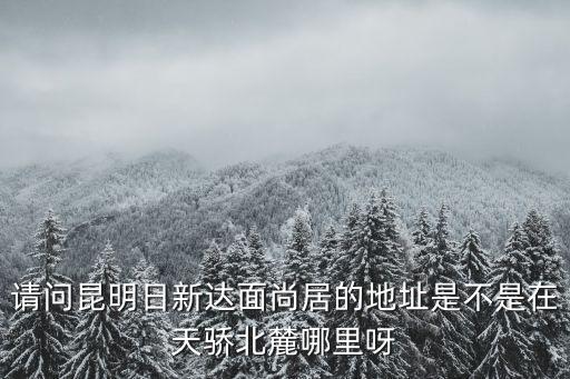 天驕北麓，請問昆明日新達面尚居的地址是不是在天驕北麓哪里呀