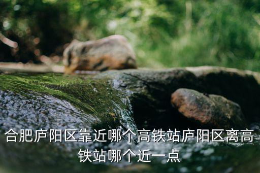 合肥廬陽區靠近哪個高鐵站廬陽區離高鐵站哪個近一點