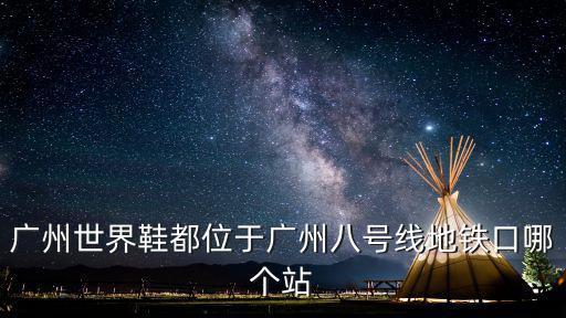廣州世界鞋都位于廣州八號(hào)線地鐵口哪個(gè)站