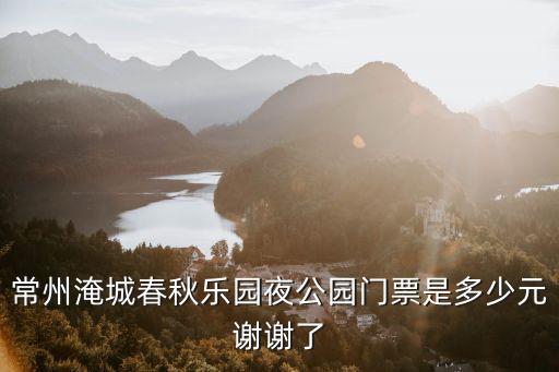 常州春秋淹城門票，常州淹城春秋樂園的門票價格是多少包括水世界嗎拜托各位大神百度