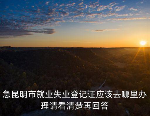 急昆明市就業失業登記證應該去哪里辦理請看清楚再回答