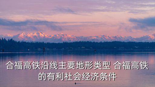 合福高鐵沿線主要地形類型 合福高鐵的有利社會(huì)經(jīng)濟(jì)條件