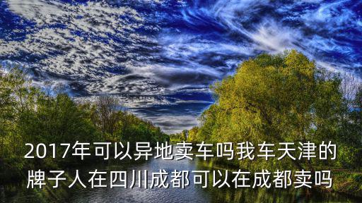 2017年可以異地賣車嗎我車天津的牌子人在四川成都可以在成都賣嗎