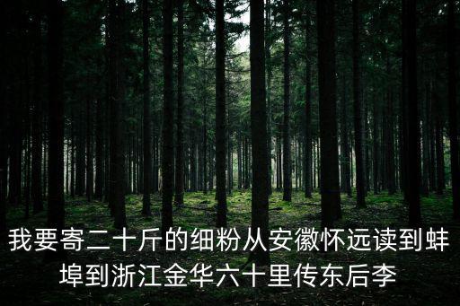 我要寄二十斤的細粉從安徽懷遠讀到蚌埠到浙江金華六十里傳東后李