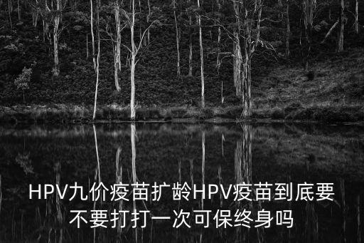 HPV九價疫苗擴(kuò)齡HPV疫苗到底要不要打打一次可保終身嗎