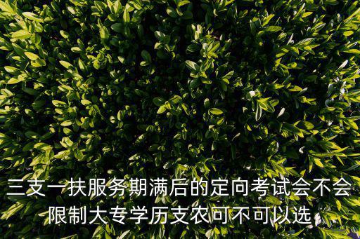 三支一扶服務期滿后的定向考試會不會限制大專學歷支農可不可以選