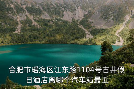 合肥市瑤海區江東路1104號古井假日酒店離哪個汽車站最近