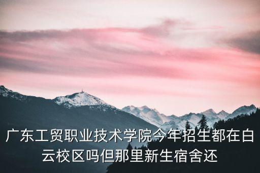 廣東工貿職業技術學院今年招生都在白云校區嗎但那里新生宿舍還