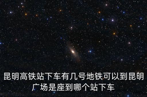 昆明高鐵站下車有幾號地鐵可以到昆明廣場是座到哪個站下車