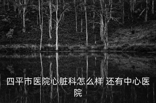 四平市醫(yī)院心臟科怎么樣 還有中心醫(yī)院