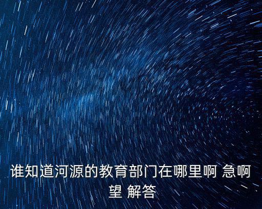 誰知道河源的教育部門在哪里啊 急啊 望 解答