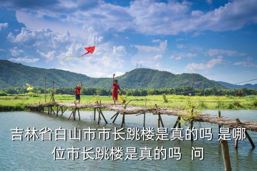 吉林省白山市市長跳樓是真的嗎 是哪位市長跳樓是真的嗎  問