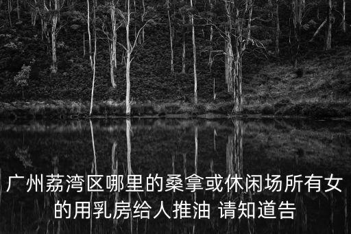 廣州桑拿會(huì)所，廣州荔灣區(qū)哪里的桑拿或休閑場(chǎng)所有女的用乳房給人推油 請(qǐng)知道告
