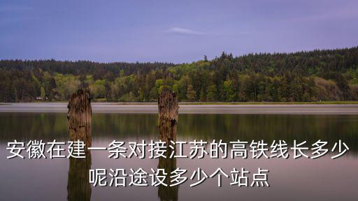 安徽在建一條對接江蘇的高鐵線長多少呢沿途設多少個站點